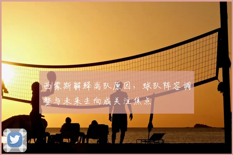 西蒙斯解释离队原因，球队阵容调整与未来去向成关注焦点