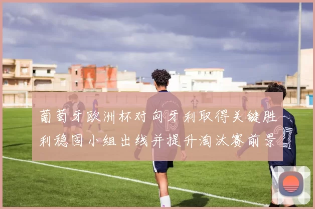 葡萄牙欧洲杯对匈牙利取得关键胜利稳固小组出线并提升淘汰赛前景