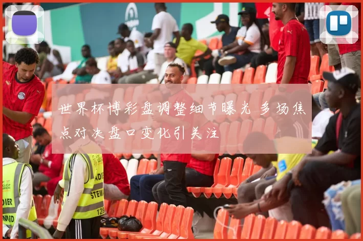 世界杯博彩盘调整细节曝光 多场焦点对决盘口变化引关注