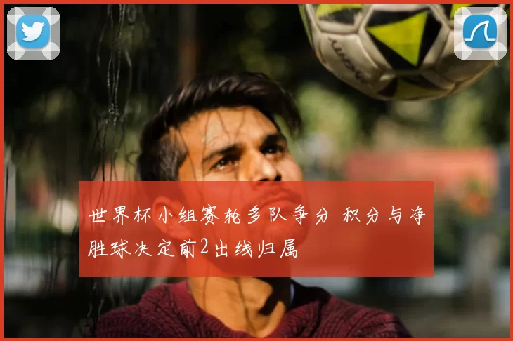 世界杯小组赛轮多队争分 积分与净胜球决定前2出线归属