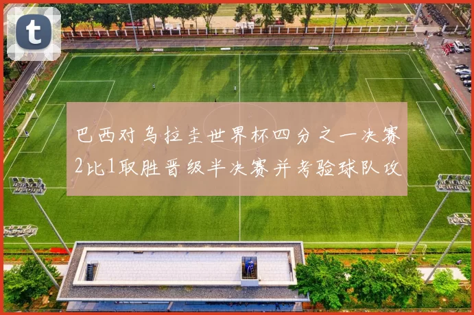 巴西对乌拉圭世界杯四分之一决赛2比1取胜晋级半决赛并考验球队攻防调整