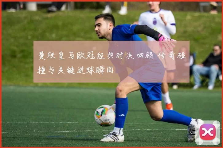 曼联皇马欧冠经典对决回顾 传奇碰撞与关键进球瞬间