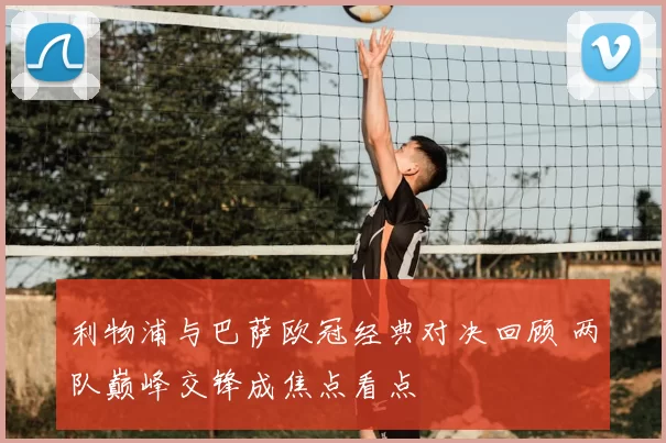 利物浦与巴萨欧冠经典对决回顾 两队巅峰交锋成焦点看点