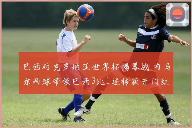 巴西对克罗地亚世界杯揭幕战 内马尔两球带领巴西3比1逆转获开门红