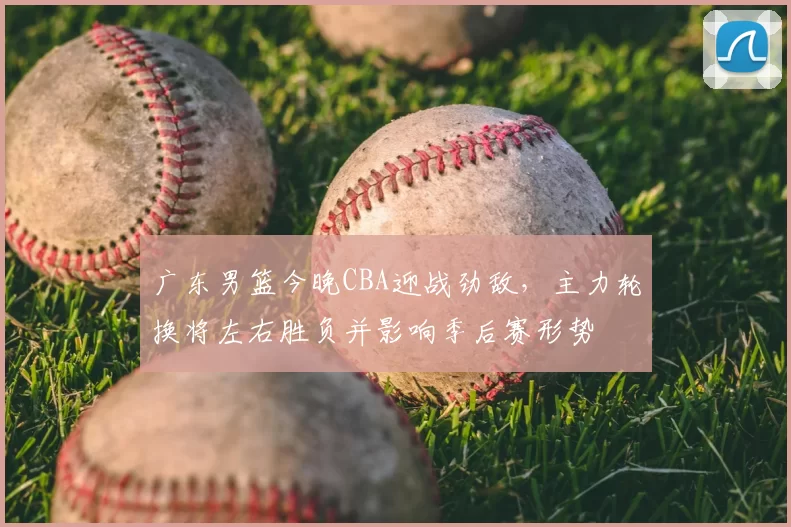 广东男篮今晚CBA迎战劲敌，主力轮换将左右胜负并影响季后赛形势
