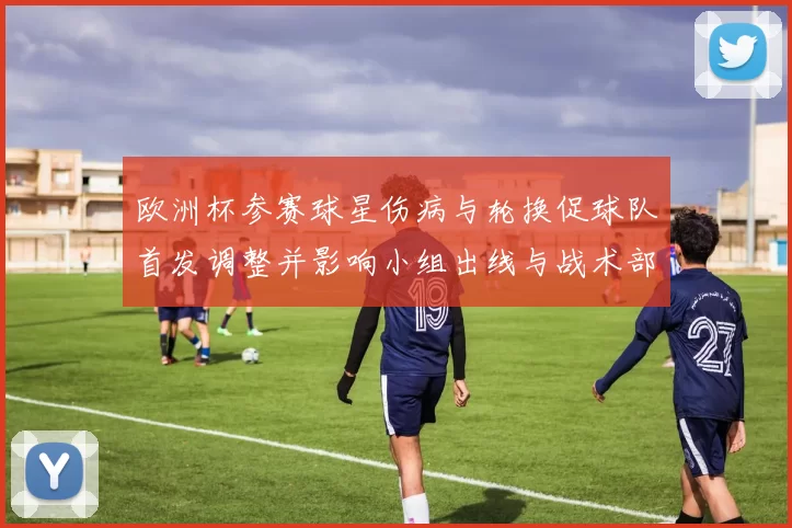 欧洲杯参赛球星伤病与轮换促球队首发调整并影响小组出线与战术部署