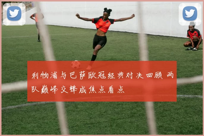 利物浦与巴萨欧冠经典对决回顾 两队巅峰交锋成焦点看点