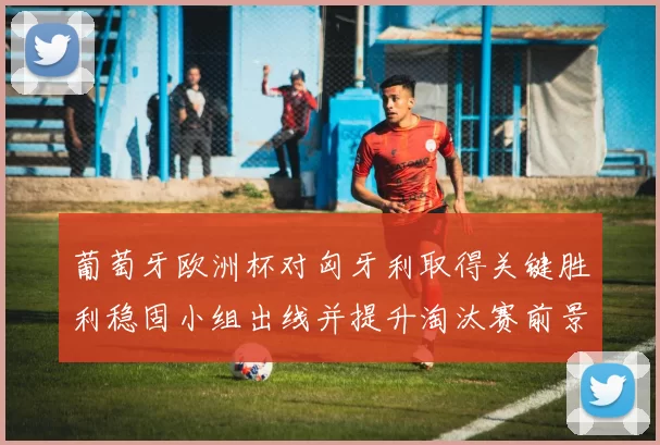 葡萄牙欧洲杯对匈牙利取得关键胜利稳固小组出线并提升淘汰赛前景