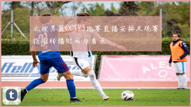 北控男篮CCTV5比赛直播安排及观赛指南转播时间与看点