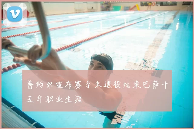 普约尔宣布赛季末退役结束巴萨十五年职业生涯