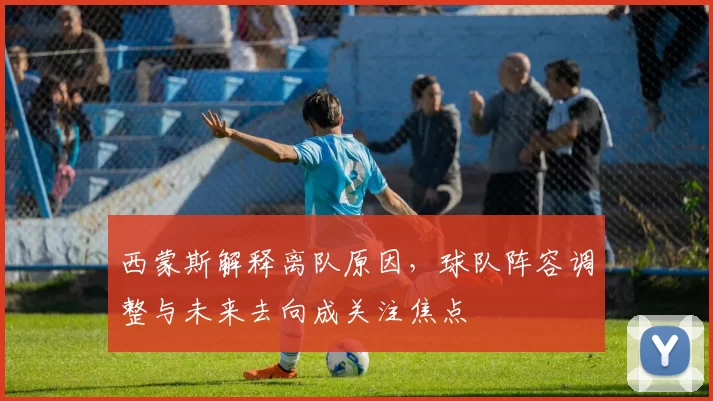 西蒙斯解释离队原因，球队阵容调整与未来去向成关注焦点