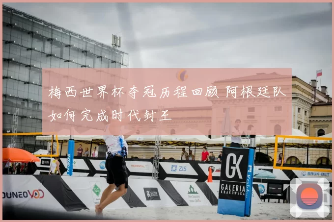 梅西世界杯夺冠历程回顾 阿根廷队如何完成时代封王