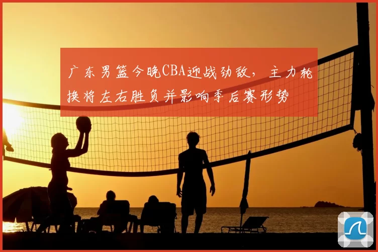 广东男篮今晚CBA迎战劲敌，主力轮换将左右胜负并影响季后赛形势