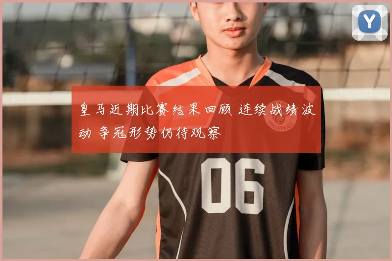 皇马近期比赛结果回顾 连续战绩波动 争冠形势仍待观察