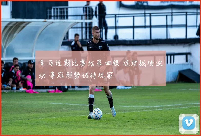皇马近期比赛结果回顾 连续战绩波动 争冠形势仍待观察
